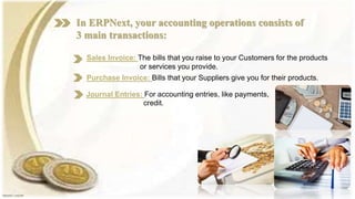 In ERPNext, your accounting operations consists of
3 main transactions:
Sales Invoice: The bills that you raise to your Customers for the products
or services you provide.
Purchase Invoice: Bills that your Suppliers give you for their products.
Journal Entries: For accounting entries, like payments,
credit.
 