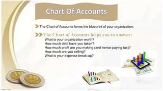The Chart of Accounts forms the blueprint of your organization.
The Chart of Accounts helps you to answer:
What is your organization worth?
How much debt have you taken?
How much profit are you making (and hence paying tax)?
How much are you selling?
What is your expense break-up?
 
