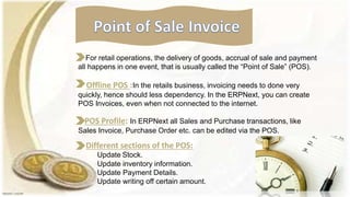 For retail operations, the delivery of goods, accrual of sale and payment
all happens in one event, that is usually called the “Point of Sale” (POS).
Offline POS :In the retails business, invoicing needs to done very
quickly, hence should less dependency. In the ERPNext, you can create
POS Invoices, even when not connected to the internet.
POS Profile: In ERPNext all Sales and Purchase transactions, like
Sales Invoice, Purchase Order etc. can be edited via the POS.
Different sections of the POS:
Update Stock.
Update inventory information.
Update Payment Details.
Update writing off certain amount.
 