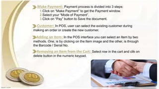 Removing an Item from the Cart: Select row in the cart and clik on
delete button in the numeric keypad.
Customer: In POS, user can select the existing customer during
making an order or create the new customer.
Adding an Item: In the POS interface you can select an Item by two
methods. One, is by clicking on the Item image and the other, is through
the Barcode / Serial No.
Make Payment: Payment process is divided into 3 steps:
1.Click on “Make Payment” to get the Payment window.
2.Select your “Mode of Payment”.
3.Click on “Pay” button to Save the document.
 