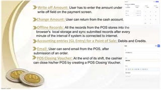 Offline Records: All the records from the POS stores into the
browser's local storage and sync submitted records after every
minute of the interval if system is connected to internet.
Write off Amount: User has to enter the amount under
write off field on the payment screen.
Change Amount: User can return from the cash account.
Accounting entries (GL Entry) for a Point of Sale: Debits and Credits.
Email: User can send email from the POS, after
submission of an order.
POS Closing Voucher: At the end of its shift, the cashier
can close his/her POS by creating a POS Closing Voucher.
 