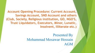 Account Opening Procedure: Current Account,
Savings Account, SND Account and others
(Club, Society, Religious institution, GO, NGO'S,
Trust Liquidators, Executors, Minor, Lunatic,
Insolvent, Illiterate etc.)
Presented By
Mohammad Mosawar Hossain
AGM
 