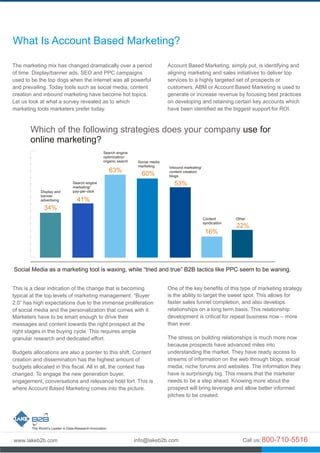 The marketing mix has changed dramatically over a period
of time. Display/banner ads, SEO and PPC campaigns
used to be the top dogs when the internet was all powerful
and prevailing. Today tools such as social media, content
creation and inbound marketing have become hot topics.
Let us look at what a survey revealed as to which
marketing tools marketers prefer today.
This is a clear indication of the change that is becoming
typical at the top levels of marketing management. “Buyer
2.0” has high expectations due to the immense proliferation
of social media and the personalization that comes with it.
Marketers have to be smart enough to drive their
messages and content towards the right prospect at the
right stages in the buying cycle. This requires ample
granular research and dedicated effort.
Budgets allocations are also a pointer to this shift. Content
creation and dissemination has the highest amount of
budgets allocated in this fiscal. All in all, the context has
changed. To engage the new generation buyer,
engagement, conversations and relevance hold fort. This is
where Account Based Marketing comes into the picture.
Account Based Marketing, simply put, is identifying and
aligning marketing and sales initiatives to deliver top
services to a highly targeted set of prospects or
customers. ABM or Account Based Marketing is used to
generate or increase revenue by focusing best practices
on developing and retaining certain key accounts which
have been identified as the biggest support for ROI.
One of the key benefits of this type of marketing strategy
is the ability to target the sweet spot. This allows for
faster sales funnel completion, and also develops
relationships on a long term basis. This relationship
development is critical for repeat business now – more
than ever.
The stress on building relationships is much more now
because prospects have advanced miles into
understanding the market. They have ready access to
streams of information on the web through blogs, social
media, niche forums and websites. The information they
have is surprisingly big. This means that the marketer
needs to be a step ahead. Knowing more about the
prospect will bring leverage and allow better informed
pitches to be created.
What Is Account Based Marketing?
Display and
banner
advertising
Search engine
marketing/
pay-per-click
Search engine
optimization/
organic search Social media
marketing Inbound marketing/
content creation/
blogs
Content
syndication
Other
34%
41%
63%
60%
53%
16%
22%
Social Media as a marketing tool is waxing, while “ tried and true” B2B tactics like PPC seem to be waning.
Which of the following strategies does your company use for
online marketing?
Social Media as a marketing tool is waxing, while “tried and true” B2B tactics like PPC seem to be waning.
 