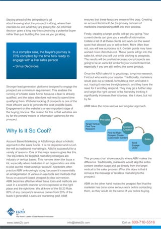 Staying ahead of the competition is all
about knowing what the prospect is doing, where their
interests lie and what they are looking for. An informed
decision goes a long way into convincing a potential buyer
rather than just building the case as you go along.
Stronger lead generation platforms designed to engage the
prospect are a minimum requirement. This enables the
running of a faster sales funnel because a lead is already
qualified, and the sales side does not need to spend time
qualifying them. Website tracking of prospects is one of the
most efficient ways to generate the best possible leads.
Engagement on the website is a very important stage of
the buying process. The reason for this is that websites are
by far the primary means of information gathering for the
prospect.
Account Based Marketing or ABM brings about a holistic
approach in the sales funnel. It is not disjointed and run-of-
the-mill as traditional marketing is. ABM is successful for a
variety of reasons. One of the major reasons goes like this.
The top criteria for targeted marketing strategies are
industry or vertical based. This narrows down the focus a
lot, especially when marketers in an organization are able
to pick out the most lucrative 'account'. Marketers often
practice ABM unknowingly today, because it is essentially
an amalgamation of various in-use tools and methods that
focus on account-based prospect-to-deal conversion.
ABM becomes effective when these tools and methods are
used in a scientific manner and incorporated at the right
place and the right time. We all know of the 80:20 Rule.
80% of any company's revenue comes from 20% of the
leads it generated. Leads are marketing gold. ABM
Why Is It So Cool?
In a complex sale, the buyer's journey is
70% complete by the time he's ready to
engage with a live sales person
– Sirius Decisions
ensures that these leads are cream of the crop. Creating
an account list should be the primary concern of
marketers incorporating ABM into their process.
Firstly, creating a target profile will get you going. Your
current clients can give you a wealth of information.
Collate a list of all these clients and work out the sweet
spots that allowed you to sell to them. More often than
not, you will see a process to it. Certain points may have
worked more often than not. These points will go into the
sales kit, which you will use while pitching to prospects.
The results will be positive because your prospects are
going to be an awful lot similar to your current client list,
especially if you are still selling the same product.
Once the ABM sales kit is good to go, jump into research.
Find out who wants your service. Traditionally, marketers
would pick out a vertical, formulate a pitch and send it
out, hoping it reaches the right person, and they have the
need for it and they respond. They may go a further step
and target the right person in the hierarchy thinking it
significantly increases their chances. Yes it does, but not
by far.
ABM takes the more serious and singular approach.
This process chart shows exactly where ABM makes the
difference. Traditionally, marketers would skip the entire
content creation stage and go directly from the target
vertical to the sales process. What this does is that it
conveys the message of reckless marketing to the
prospect.
ABM on the other hand makes the prospect feel that the
marketer has done some serious work before contacting
them, as they would do the same of you before buying.
Target Vertical
Fine Tune
Research
Find the Right
Prospect Create
Customized Content
Send
Engage
Close
Pre-sales
Content
Creation
Sales
 
