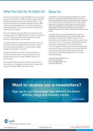 About Us
Lake B2B is a Growth Enablement Partner for Clients
across 83 countries helping extend reach to over 36
million top global executives across the world. Lake B2B
has transformed the way businesses work with cutting
edge data management technology, exhaustive data
reach and digital marketing solutions. The Company is
specialized in offering customized target database
solutions based on the clients' requirements and business
scope.
Lake B2B offers services that help clients with their
complete business growth cycle. This includes sales,
marketing, nurturing and customer service. For a
business to work smoothly, all the communication has to
work hand in hand. This is what Lake B2B does to help
companies grow globally. With its path breaking
innovative digital marketing services and extended data
reach, the Company is the only one of its kind that bets
on getting paid only after helping clients grow their
business like a Real Marketing Partner'. For further
information please
visit http://www.lakeb2b.com
Contact Information:
Email: info@lakeb2b.com
Call: 800-382-4081
Want to receive our e-newsletters?
Sign up for our Newsletter that delivers the latest
articles, blogs and industry trends.
CLICK HERE
It is not an easy task to incorporate ABM into your business
structure out of the blue. ABM is indeed a radical shift from
traditional marketing and as with anything radical, a fair
amount of opposition and teething issues will arise. ABM
needs to be incorporated not on a massive scale but on
small projects first. This will ensure that the turbulence is
small enough to handle.
Find out marketers who are willing to try something new
and educate them on ABM and why it is better. If marketers
are smart, they will warm up to the idea soon enough.
Running a pilot project is the next step.
Incorporate ABM as a small standalone project. Focus on
every process from lead generation to content creation,
and follow up the processes in a manner that is highly
targeted and singular in approach.
Results will trickle in only if fair amounts of effort are
included into the process. Account managers are the
positions which can be created if ABM is taken on a
process level.
With markets evolving towards a higher level of service
and delivery, it is important to keep up with the pace and
improve resilience. ABM is the step forward.
What You Can Do To Catch On
 