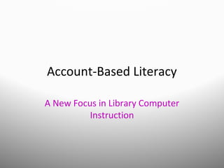 Account-Based Literacy
A New Focus in Library Computer
Instruction
 