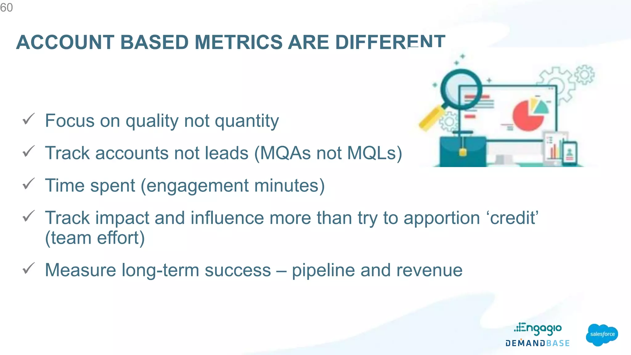  Focus on quality not quantity
 Track accounts not leads (MQAs not MQLs)
 Time spent (engagement minutes)
 Track impact and influence more than try to apportion ‘credit’
(team effort)
 Measure long-term success – pipeline and revenue
60
ACCOUNT BASED METRICS ARE DIFFERENT
 