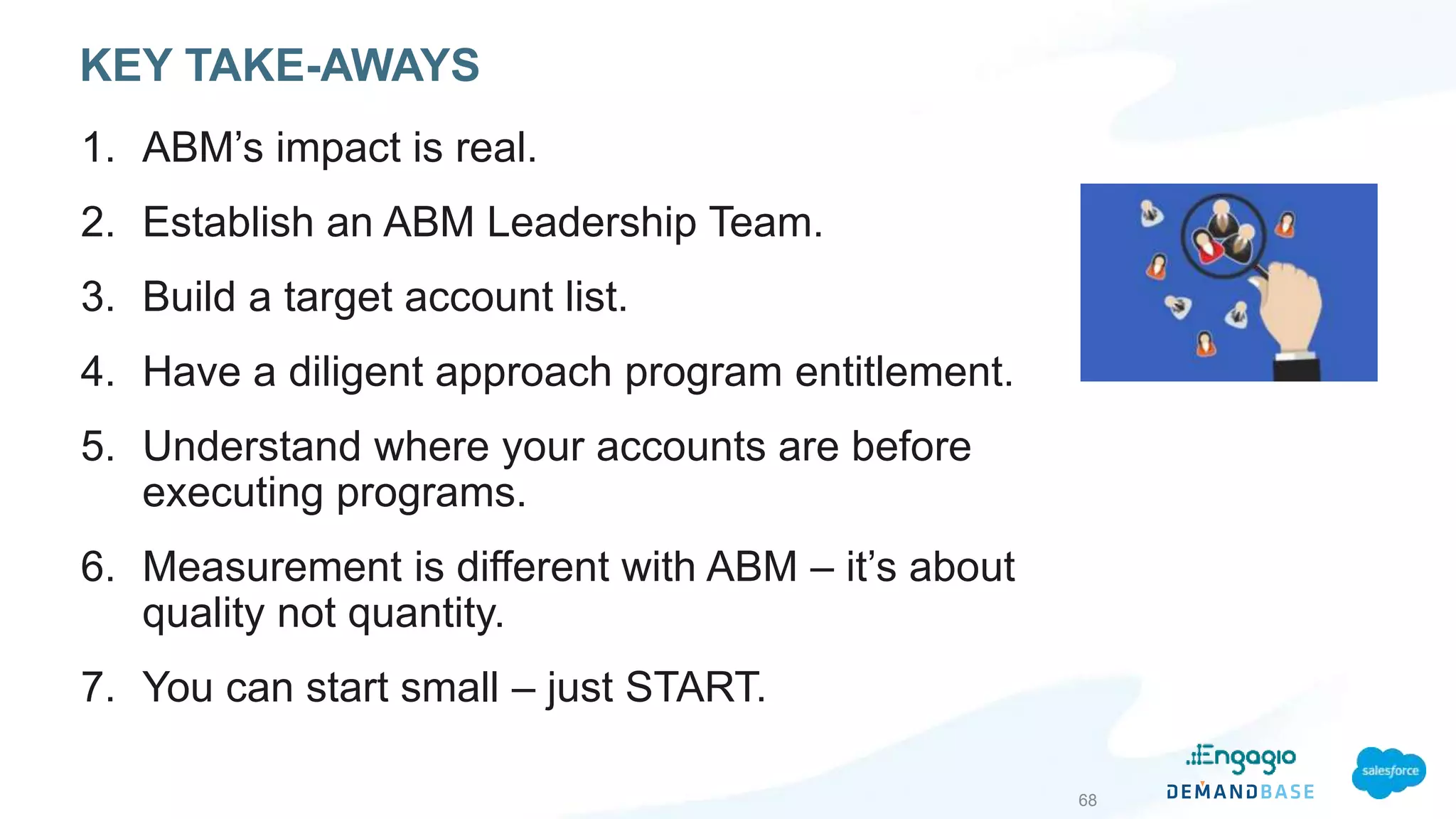 1. ABM’s impact is real.
2. Establish an ABM Leadership Team.
3. Build a target account list.
4. Have a diligent approach program entitlement.
5. Understand where your accounts are before
executing programs.
6. Measurement is different with ABM – it’s about
quality not quantity.
7. You can start small – just START.
68
KEY TAKE-AWAYS
 