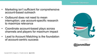 Copyright ©2016, Engagio Inc. All rights reserved. @jonmiller
•  Marketing isn’t sufficient for comprehensive
account-based outreach
•  Outbound does not need to mean
interruption; use account-specific research
to maximize relevance
•  Coordinate account-based plays across
channels and players for maximum impact
•  Lead to Account Matching is the foundation
of account-centric success
Tweetable Takeaways
@jonmiller
 