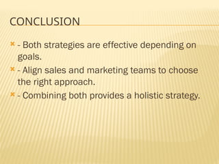 CONCLUSION
 - Both strategies are effective depending on
goals.
 - Align sales and marketing teams to choose
the right approach.
 - Combining both provides a holistic strategy.
 