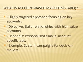 WHAT IS ACCOUNT-BASED MARKETING (ABM)?
 - Highly targeted approach focusing on key
accounts.
 - Objective: Build relationships with high-value
accounts.
 - Channels: Personalised emails, account-
specific ads.
 - Example: Custom campaigns for decision-
makers.
 