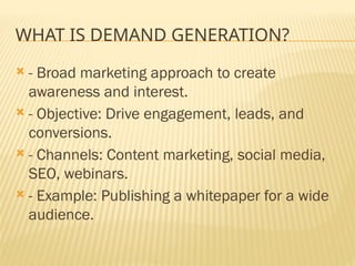WHAT IS DEMAND GENERATION?
 - Broad marketing approach to create
awareness and interest.
 - Objective: Drive engagement, leads, and
conversions.
 - Channels: Content marketing, social media,
SEO, webinars.
 - Example: Publishing a whitepaper for a wide
audience.
 