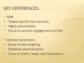 KEY DIFFERENCES
 ABM:
 - Targets specific key accounts.
 - Highly personalised.
 - Focus on account engagement and ROI.
 Demand Generation:
 - Broad market targeting.
 - Moderate personalisation.
 - Focus on traffic, leads, and conversions.
 