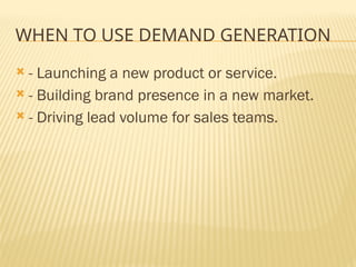 WHEN TO USE DEMAND GENERATION
 - Launching a new product or service.
 - Building brand presence in a new market.
 - Driving lead volume for sales teams.
 
