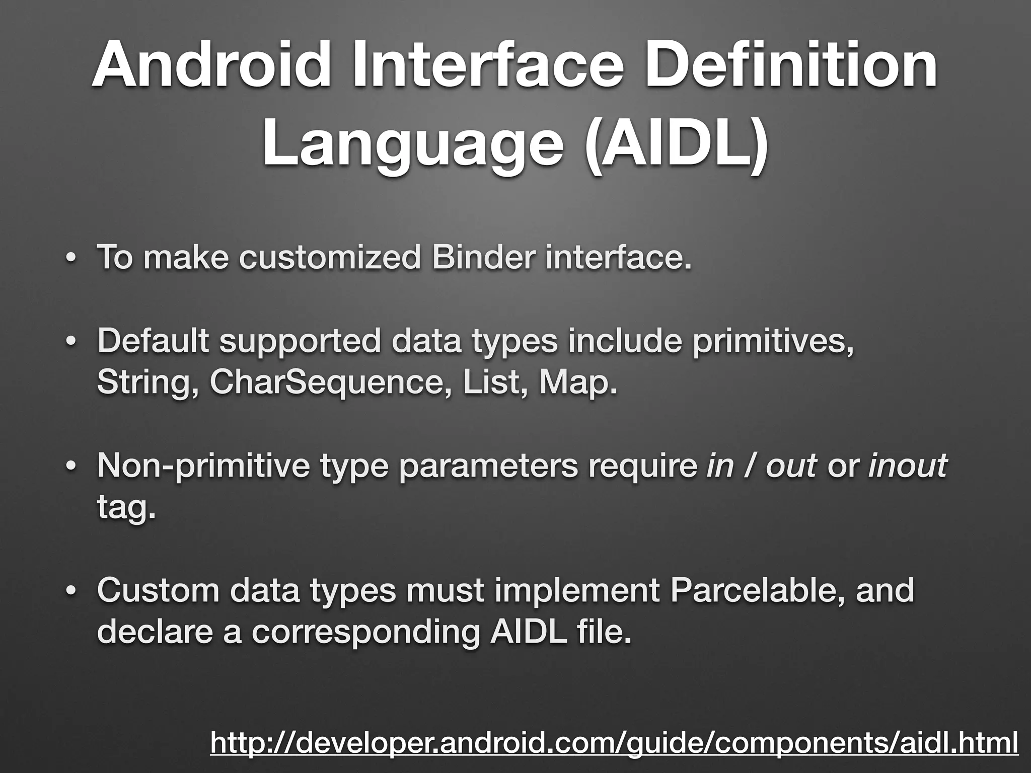 Android Interface Deﬁnition
Language (AIDL)
• To make customized Binder interface.
• Default supported data types include primitives,
String, CharSequence, List, Map.
• Non-primitive type parameters require in / out or inout
tag.
• Custom data types must implement Parcelable, and
declare a corresponding AIDL ﬁle.
http://developer.android.com/guide/components/aidl.html
 