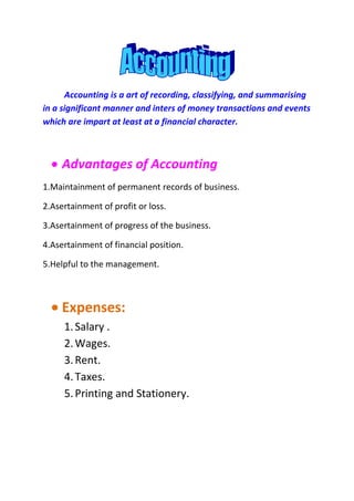 Accounting is a art of recording, classifying, and summarising
in a significant manner and inters of money transactions and events
which are impart at least at a financial character.



     Advantages of Accounting
1.Maintainment of permanent records of business.

2.Asertainment of profit or loss.

3.Asertainment of progress of the business.

4.Asertainment of financial position.

5.Helpful to the management.



     Expenses:
     1. Salary .
     2. Wages.
     3. Rent.
     4. Taxes.
     5. Printing and Stationery.
 