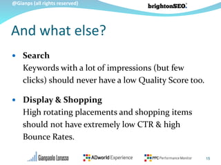 @Gianps (all rights reserved)
And what else?
 Search
Keywords with a lot of impressions (but few
clicks) should never have a low Quality Score too.
 Display & Shopping
High rotating placements and shopping items
should not have extremely low CTR & high
Bounce Rates.
15
 