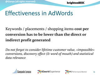 @Gianps (all rights reserved)
Keywords / placements / shopping items cost per
conversion has to be lower than the direct or
indirect profit generated
Do not forget to consider lifetime customer value, «impossible»
conversions, discovery effect (& word of mouth) and statistical
data relevance
Effectiveness in AdWords
16
 