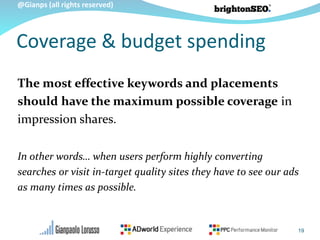 @Gianps (all rights reserved)
The most effective keywords and placements
should have the maximum possible coverage in
impression shares.
In other words… when users perform highly converting
searches or visit in-target quality sites they have to see our ads
as many times as possible.
Coverage & budget spending
19
 