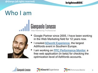@Gianps (all rights reserved)
2
• Google Partner since 2005, I have been working
in the Web Marketing field for 12 years now.
• I created ADworld Experience, the largest
AdWords event in Southern Europe.
• I am working on PPC Performance Monitor, a
free web application (in beta) for checking the
optimization level of AdWords accounts.
Who I am
 