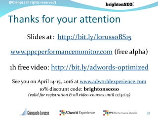 @Gianps (all rights reserved)
Thanks for your attention
23
Slides at: http://bit.ly/lorussoBS15
www.ppcperformancemonitor.com (free alpha)
1h free video: http://bit.ly/adwords-optimized
See you on April 14-15, 2016 at www.adworldexperience.com
10% discount code: brightonseo10
(valid for registration & all video-courses until 12/31/15)
 