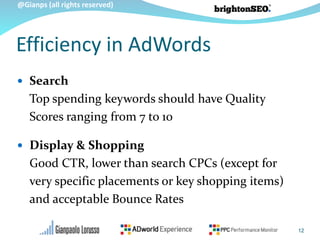 @Gianps (all rights reserved)
Efficiency in AdWords
 Search
Top spending keywords should have Quality
Scores ranging from 7 to 10
 Display & Shopping
Good CTR, lower than search CPCs (except for
very specific placements or key shopping items)
and acceptable Bounce Rates
12
 