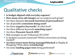 @Gianps (all rights reserved)
Qualitative checks
 Is budget aligned with everyday expense?
 How many texts ads/images are we using in each group?
 Are there dynamic keyword insertions & personalizers?
 Are all possible extensions being used?
 Are there negative keywords? At what level?
 Are there different keywords matching types?
 Are there Dynamic Search ADS?
 Bids strategies in use? Enhanced CPC/CPA?
 Is Analytics account connected? Which conversions are being
tracked?
 Are best/worst items being managed/blocked in Display &
Shopping? What about remarketing?
 Are some landing pages tests being performed?
22
 