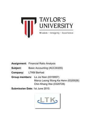  
 
 
 
 
 
Assignment:  Financial Ratio Analysis 
Subject:  Basic Accounting (ACC30205) 
Company:  LTKM Berhad 
Group members:  Le Jia Nian (0319957) 
  Marco Leong Wong Ka Henn (0320026) 
  Chin Khang Wei (0320728) 
Submission Date: ​1st June 2015 
 
 
 
 
 
