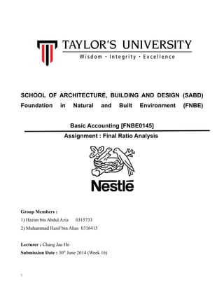 1
SCHOOL OF ARCHITECTURE, BUILDING AND DESIGN (SABD)
Foundation in Natural and Built Environment (FNBE)
Basic Accounting [FNBE0145]
Assignment : Final Ratio Analysis
Group Members :
1) Hazim bin Abdul Aziz 0315733
2) Muhammad Hasif bin Alias 0316413
Lecturer : Chang Jau Ho
Submission Date : 30th
June 2014 (Week 16)
 