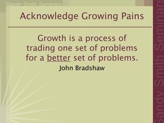 Acknowledge Growing Pains

    Growth is a process of
 trading one set of problems
 for a better set of problems.
         John Bradshaw
 