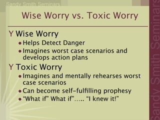 Wise Worry vs. Toxic Worry

Y Wise Worry
  • Helps Detect Danger
  • Imagines worst case scenarios and
    develops action plans
Y Toxic Worry
  • Imagines and mentally rehearses worst
    case scenarios
  • Can become self-fulﬁlling prophesy
  • “What if” What if”….. “I knew it!”
 