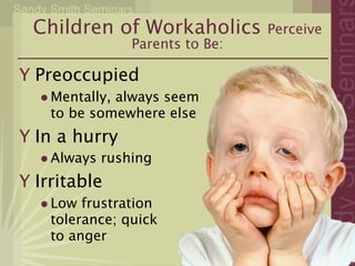 Children of Workaholics        Perceive
                Parents to Be:

Y Preoccupied
  • Mentally, always seem
    to be somewhere else
Y In a hurry
   • Always rushing
Y Irritable
   • Low frustration
    tolerance; quick
    to anger
 