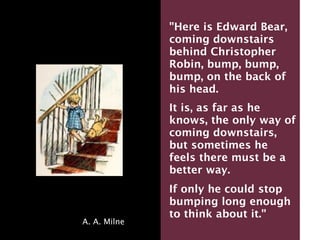 "Here is Edward Bear,
              coming downstairs
              behind Christopher
              Robin, bump, bump,
              bump, on the back of
              his head.
              It is, as far as he
              knows, the only way of
              coming downstairs,
              but sometimes he
              feels there must be a
              better way.
              If only he could stop
              bumping long enough
              to think about it."
A. A. Milne
 