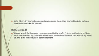  John 15:22 - If I had not come and spoken unto them, they had not had sin: but now
they have no cloke for their sin
Matthew 22:36-39
 Master, which (is) the great commandment in the law? 37. Jesus said unto hi m, Thou
shalt love the Lord thy God with all thy heart, and with all thy soul, and with all thy mind.
38. This is the first and great commandment
 