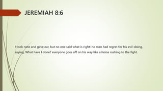 I took note and gave ear, but no one said what is right: no man had regret for his evil-doing,
saying, What have I done? everyone goes off on his way like a horse rushing to the fight.
JEREMIAH 8:6
 