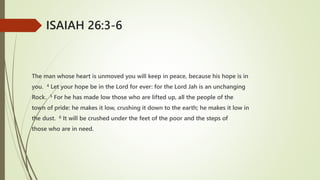 The man whose heart is unmoved you will keep in peace, because his hope is in
you. 4 Let your hope be in the Lord for ever: for the Lord Jah is an unchanging
Rock. 5 For he has made low those who are lifted up, all the people of the
town of pride: he makes it low, crushing it down to the earth; he makes it low in
the dust. 6 It will be crushed under the feet of the poor and the steps of
those who are in need.
ISAIAH 26:3-6
 
