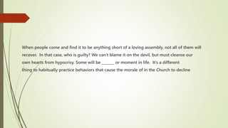 When people come and find it to be anything short of a loving assembly, not all of them will
recover. In that case, who is guilty? We can’t blame it on the devil, but must cleanse our
own hearts from hypocrisy. Some will be _______ or moment in life. It’s a different
thing to habitually practice behaviors that cause the morale of in the Church to decline
 