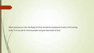 When innocence is lost, the Body of Christ should be positioned to take in the hurting
souls. It is our job to nurture people and give them back to God.
 