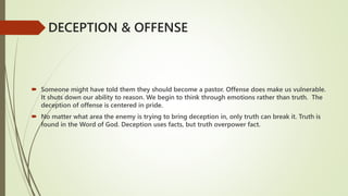  Someone might have told them they should become a pastor. Offense does make us vulnerable.
It shuts down our ability to reason. We begin to think through emotions rather than truth. The
deception of offense is centered in pride.
 No matter what area the enemy is trying to bring deception in, only truth can break it. Truth is
found in the Word of God. Deception uses facts, but truth overpower fact.
DECEPTION & OFFENSE
 