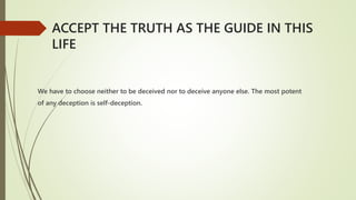 We have to choose neither to be deceived nor to deceive anyone else. The most potent
of any deception is self-deception.
ACCEPT THE TRUTH AS THE GUIDE IN THIS
LIFE
 
