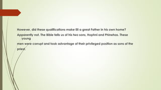 However, did these qualifications make Eli a great Father in his own home?
Apparently not. The Bible tells us of his two sons, Hophni and Phinehas. These
young
men were corrupt and took advantage of their privileged position as sons of the
priest.
 