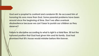 God sent a prophet to confront and condemn Eli. He accused him of
honoring his sons more than God. Some parental problems have been
around since the beginning of time. Don’t we often overlook
disobedience because we can’t bear to punish our children as they
deserve?
Failure to discipline according to what is right is a fatal flaw. Eli lost the
honored position that God had given him and his family. God had
promised that Eli’s house would minister before Him forever.
 