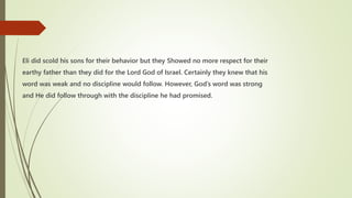 Eli did scold his sons for their behavior but they Showed no more respect for their
earthy father than they did for the Lord God of Israel. Certainly they knew that his
word was weak and no discipline would follow. However, God’s word was strong
and He did follow through with the discipline he had promised.
 