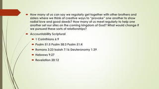  How many of us can say we regularly get together with other brothers and
sisters where we think of creative ways to “provoke” one another to show
radial love and good deeds? How many of us meet regularly to help one
another set our sites on the coming kingdom of God? What would change if
we pursued these sorts of relationships?
 Accountability Scriptural
 1 Corinthians 6:9
 Psalm 51:5 Psalm 58:3 Psalm 51:4
 Romans 3:23 Isaiah 7:16 Deuteronomy 1:39
 Hebrews 9:27
 Revelation 20:12
 