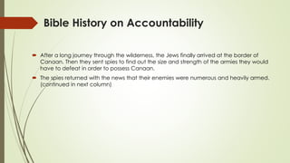 Bible History on Accountability
 After a long journey through the wilderness, the Jews finally arrived at the border of
Canaan. Then they sent spies to find out the size and strength of the armies they would
have to defeat in order to possess Canaan.
 The spies returned with the news that their enemies were numerous and heavily armed.
(continued in next column)
 