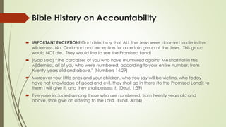 Bible History on Accountability
 IMPORTANT EXCEPTION! God didn’t say that ALL the Jews were doomed to die in the
wilderness. No, God mad and exception for a certain group of the Jews. This group
would NOT die. They would live to see the Promised Land!
 (God said) “The carcasses of you who have murmured against Me shall fall in this
wilderness, all of you who were numbered, according to your entire number, from
twenty years old and above.” (Numbers 14:29)
 Moreover your little ones and your children, who you say will be victims, who today
have not knowledge of good and evil, they shall go in there (to the Promised Land); to
them I will give it, and they shall possess it. (Deut. 1:39)
 Everyone included among those who are numbered, from twenty years old and
above, shall give an offering to the Lord. (Exod. 30:14)
 