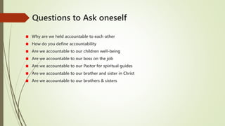 Questions to Ask oneself
Why are we held accountable to each other
How do you define accountability
Are we accountable to our children well-being
Are we accountable to our boss on the job
Are we accountable to our Pastor for spiritual guides
Are we accountable to our brother and sister in Christ
Are we accountable to our brothers & sisters
 