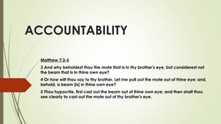 ACCOUNTABILITY
Matthew 7:3-5
3 And why beholdest thou the mote that is in thy brother's eye, but considerest not
the beam that is in thine own eye?
4 Or how wilt thou say to thy brother, Let me pull out the mote out of thine eye; and,
behold, a beam [is] in thine own eye?
5 Thou hypocrite, first cast out the beam out of thine own eye; and then shalt thou
see clearly to cast out the mote out of thy brother's eye.
 