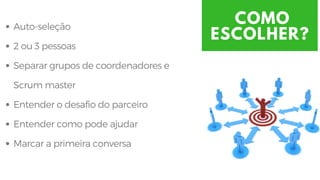 COMO
ESCOLHER?
Auto-seleção
2 ou 3 pessoas 
Separar grupos de coordenadores e
Scrum master
Entender o desafio do parceiro 
Entender como pode ajudar
Marcar a primeira conversa
 