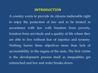 A country exists to provide its citizens inalienable right
to enjoy the protection of law and to be treated in
accordance with law with freedom from poverty,
freedom from servitude and a quality of life where they
are able to live without fear of injustice and tyranny.
Nothing harms these objectives more than lack of
accountability in the organs of the state. The first victim
is the development process itself as inequalities get
entrenched and law and order breaks down.
1
 